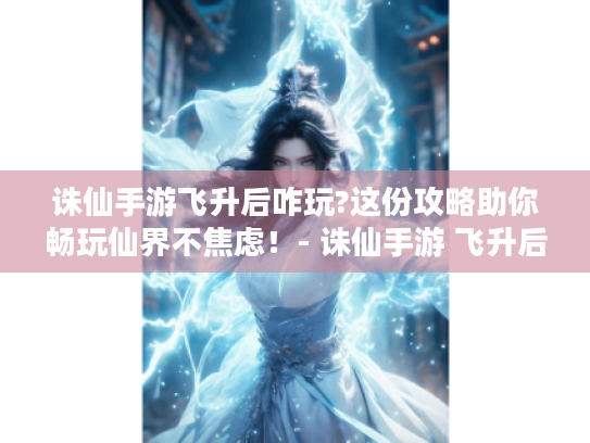 诛仙手游飞升后咋玩?这份攻略助你畅玩仙界不焦虑！- 诛仙手游 飞升后玩法 仙界攻略 不焦虑 游戏问题解决 -