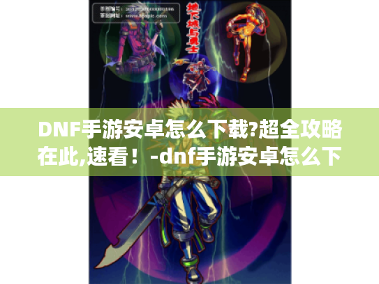 DNF手游安卓怎么下载?超全攻略在此,速看！-dnf手游安卓怎么下载