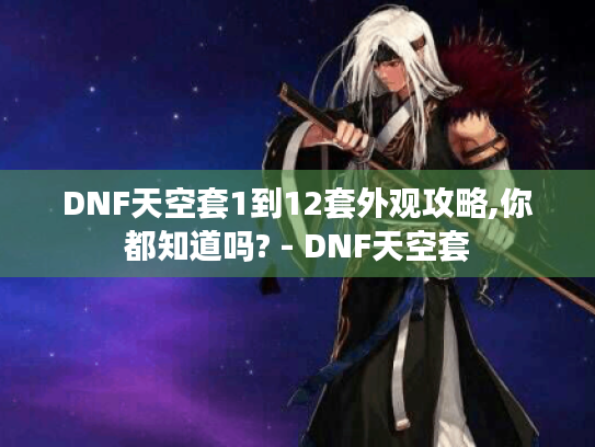 DNF天空套1到12套外观攻略,你都知道吗? - DNF天空套