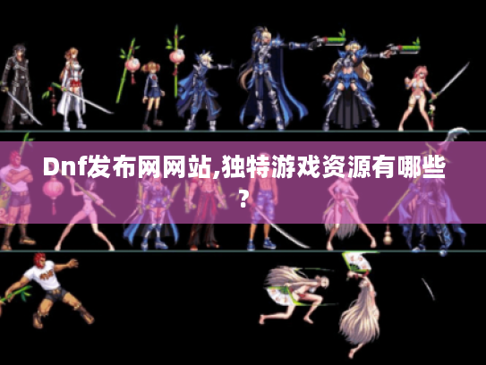 Dnf发布网网站,独特游戏资源有哪些?