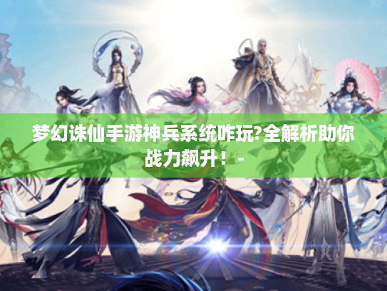 梦幻诛仙手游神兵系统咋玩?全解析助你战力飙升！-