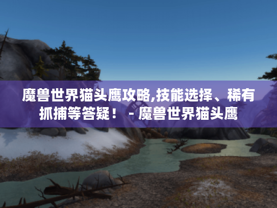 魔兽世界猫头鹰攻略,技能选择、稀有抓捕等答疑！ - 魔兽世界猫头鹰