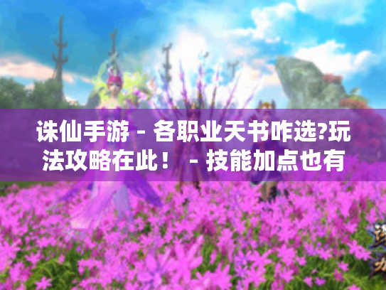 诛仙手游 - 各职业天书咋选?玩法攻略在此！ - 技能加点也有讲究