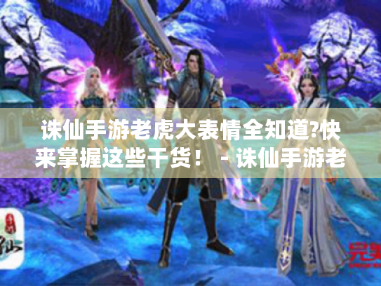 诛仙手游老虎大表情全知道?快来掌握这些干货！ - 诛仙手游老虎大表情