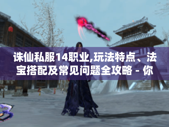 诛仙私服14职业,玩法特点、法宝搭配及常见问题全攻略 - 你知道吗?