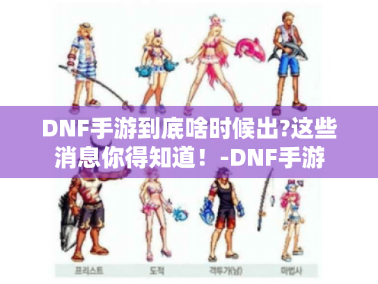 DNF手游到底啥时候出?这些消息你得知道！-DNF手游