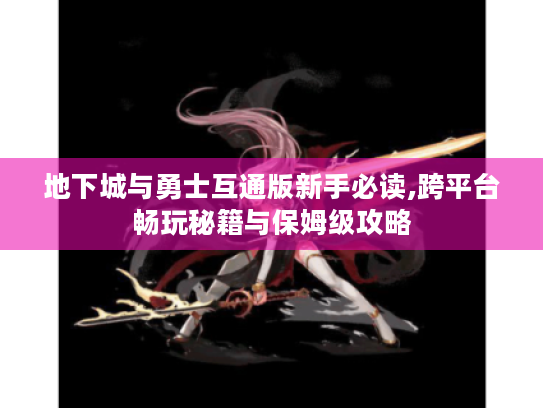 地下城与勇士互通版新手必读,跨平台畅玩秘籍与保姆级攻略
