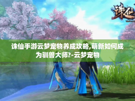 诛仙手游云梦宠物养成攻略,萌新如何成为驯兽大师?-云梦宠物