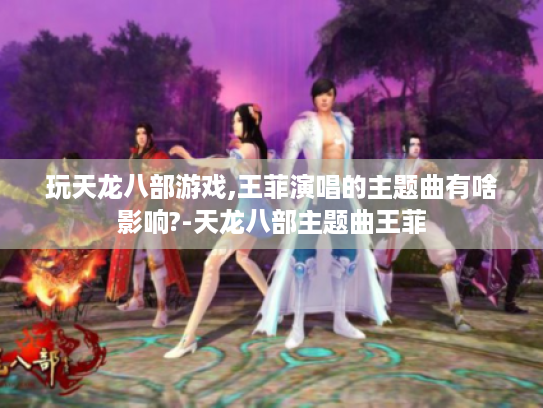 玩天龙八部游戏,王菲演唱的主题曲有啥影响?-天龙八部主题曲王菲
