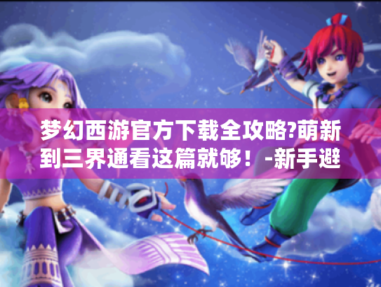 梦幻西游官方下载全攻略?萌新到三界通看这篇就够！-新手避坑指南