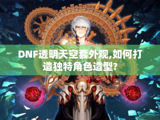 DNF透明天空套外观,如何打造独特角色造型?