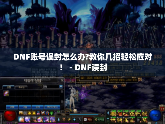 DNF账号误封怎么办?教你几招轻松应对！ - DNF误封