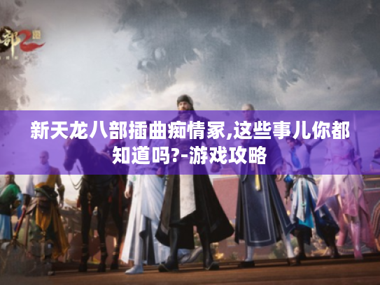 新天龙八部插曲痴情冢,这些事儿你都知道吗?-游戏攻略