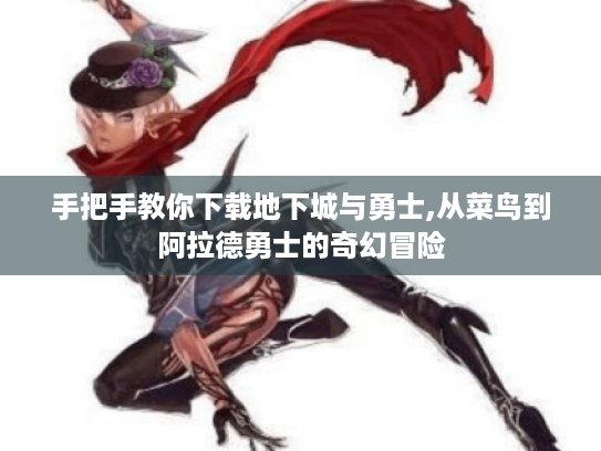 手把手教你下载地下城与勇士,从菜鸟到阿拉德勇士的奇幻冒险