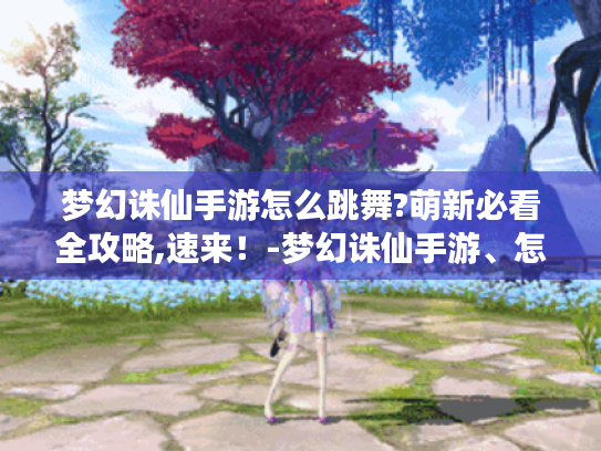 梦幻诛仙手游怎么跳舞?萌新必看全攻略,速来！-梦幻诛仙手游、怎么跳舞、萌新必看、全攻略