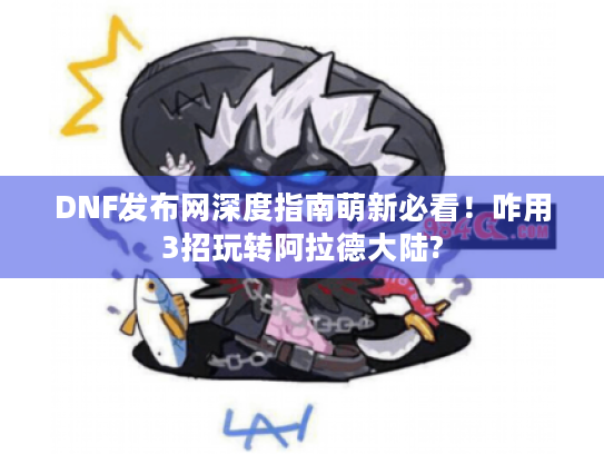 DNF发布网深度指南萌新必看！咋用3招玩转阿拉德大陆?