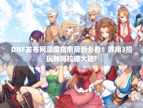 DNF发布网深度指南萌新必看！咋用3招玩转阿拉德大陆?