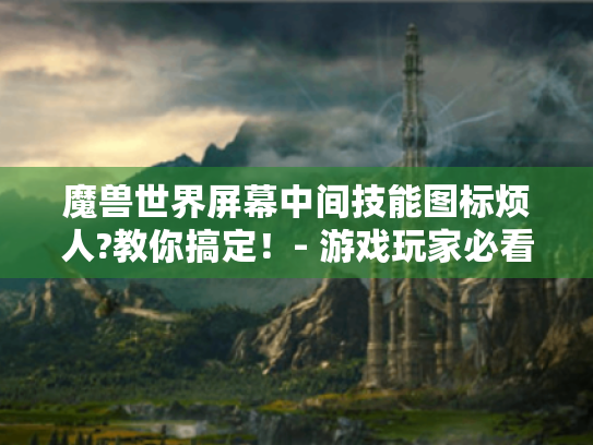 魔兽世界屏幕中间技能图标烦人?教你搞定!- 游戏玩家必看 魔兽世界屏幕中间技能图标烦人?教你搞定!- 游戏玩家必看