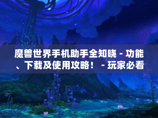 魔兽世界手机助手全知晓 - 功能、下载及使用攻略！ - 玩家必看