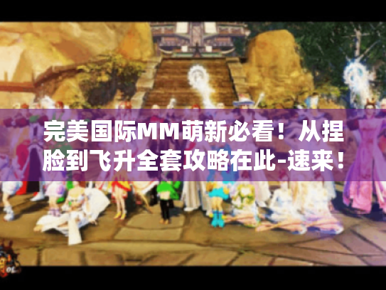 完美国际MM萌新必看！从捏脸到飞升全套攻略在此-速来！