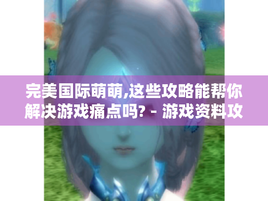 完美国际萌萌,这些攻略能帮你解决游戏痛点吗? - 游戏资料攻略 完美国际萌萌,这些攻略能帮你解决游戏痛点吗? - 游戏资料攻略