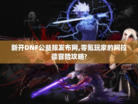 新开DNF公益服发布网,零氪玩家的阿拉德冒险攻略?
