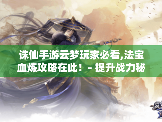 诛仙手游云梦玩家必看,法宝血炼攻略在此！- 提升战力秘籍