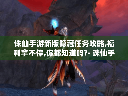 诛仙手游新版隐藏任务攻略,福利拿不停,你都知道吗?- 诛仙手游 新版隐藏任务 攻略