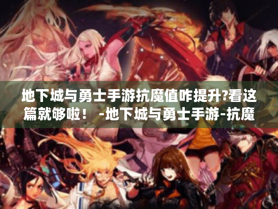 地下城与勇士手游抗魔值咋提升?看这篇就够啦！ -地下城与勇士手游-抗魔值