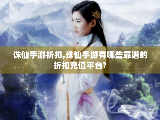 诛仙手游折扣,诛仙手游有哪些靠谱的折扣充值平台? 诛仙手游折扣,诛仙手游有哪些靠谱的折扣充值平台?