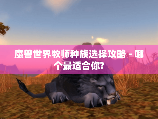 魔兽世界牧师种族选择攻略 - 哪个最适合你?