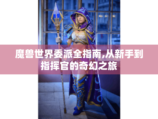 魔兽世界委派全指南,从新手到指挥官的奇幻之旅