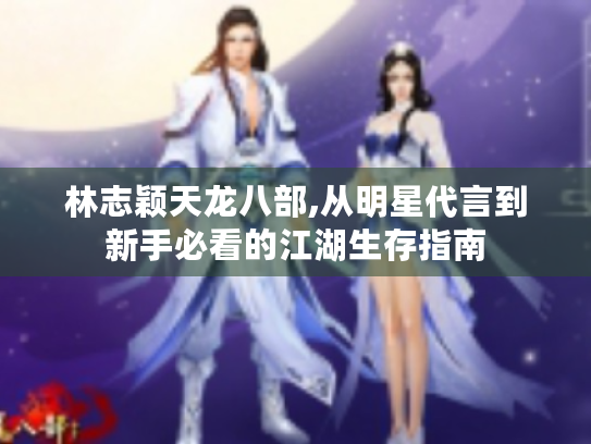 林志颖天龙八部,从明星代言到新手必看的江湖生存指南