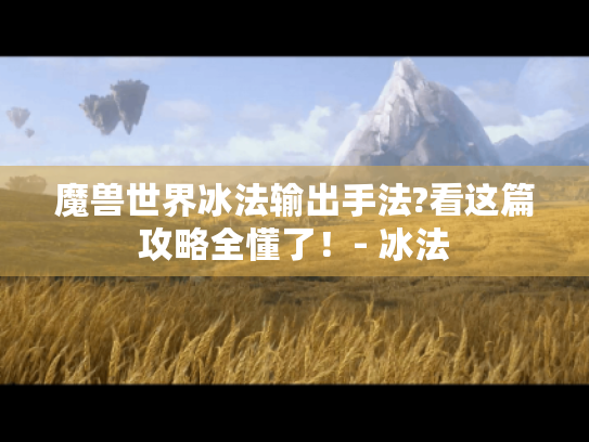 魔兽世界冰法输出手法?看这篇攻略全懂了！- 冰法