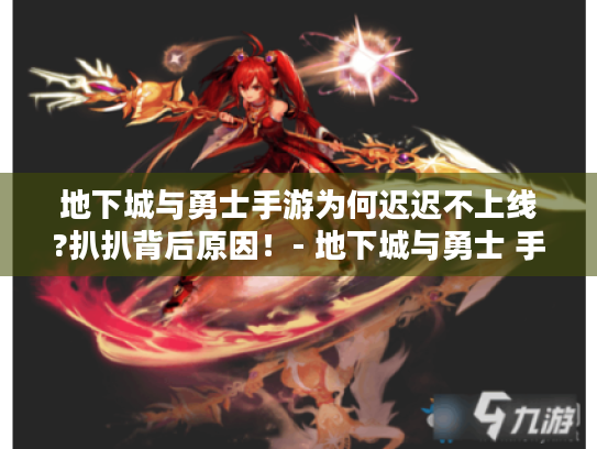 地下城与勇士手游为何迟迟不上线?扒扒背后原因！- 地下城与勇士 手游 不上线 原因