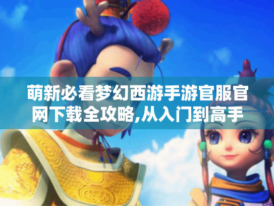 萌新必看梦幻西游手游官服官网下载全攻略,从入门到高手的保姆级教程