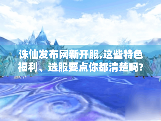 诛仙发布网新开服,这些特色福利、选服要点你都清楚吗?