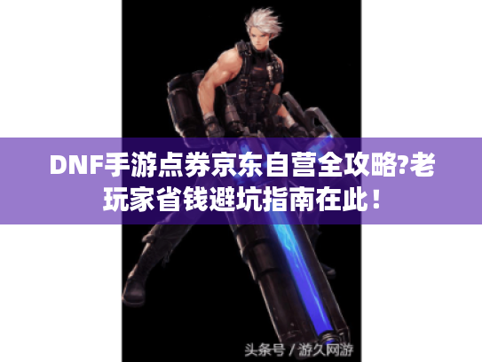 DNF手游点券京东自营全攻略?老玩家省钱避坑指南在此! DNF手游点券京东自营全攻略?老玩家省钱避坑指南在此!