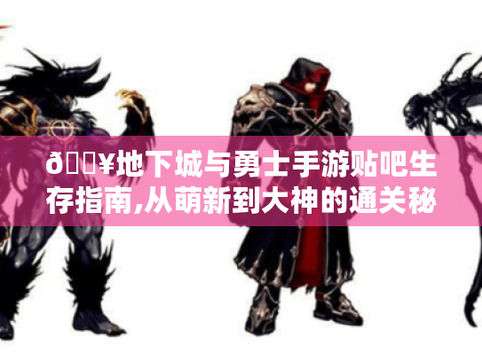 🔥地下城与勇士手游贴吧生存指南,从萌新到大神的通关秘籍🔥