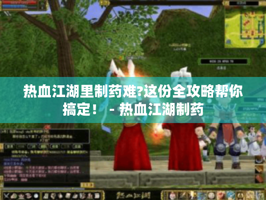热血江湖里制药难?这份全攻略帮你搞定！ - 热血江湖制药