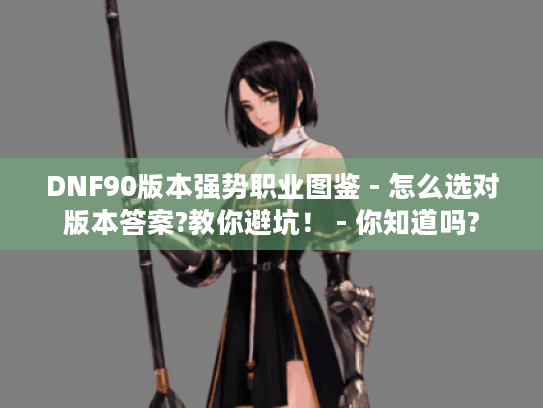 DNF90版本强势职业图鉴 - 怎么选对版本答案?教你避坑！ - 你知道吗?