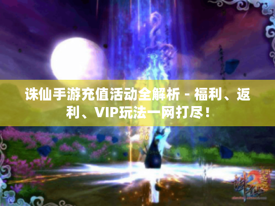 诛仙手游充值活动全解析 - 福利、返利、VIP玩法一网打尽！