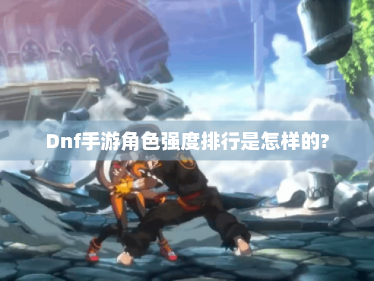 Dnf手游角色强度排行是怎样的?