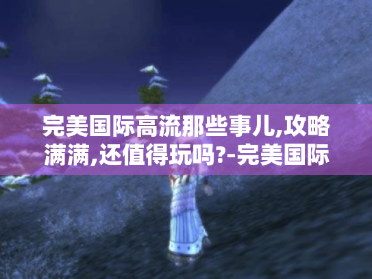 完美国际高流那些事儿,攻略满满,还值得玩吗?-完美国际高流