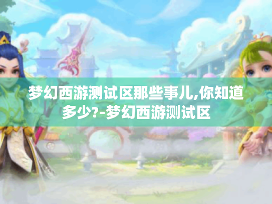 梦幻西游测试区那些事儿,你知道多少?-梦幻西游测试区 梦幻西游测试区那些事儿,你知道多少?-梦幻西游测试区