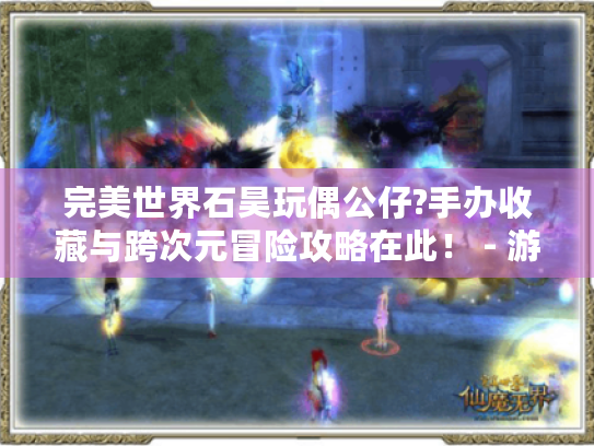 完美世界石昊玩偶公仔?手办收藏与跨次元冒险攻略在此！ - 游戏玩家必看