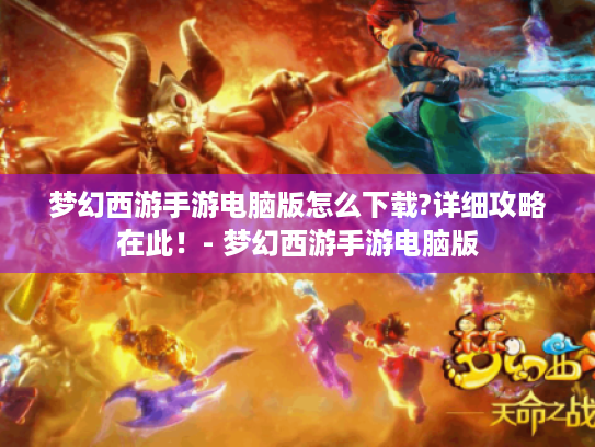 梦幻西游手游电脑版怎么下载?详细攻略在此！- 梦幻西游手游电脑版