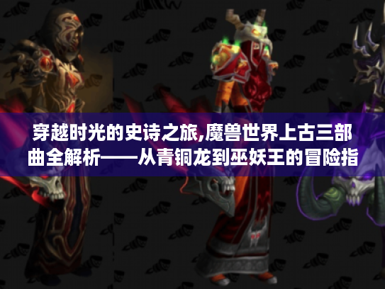 穿越时光的史诗之旅,魔兽世界上古三部曲全解析——从青铜龙到巫妖王的冒险指南 穿越时光的史诗之旅,魔兽世界上古三部曲全解析——从青铜龙到巫妖王的冒险指南