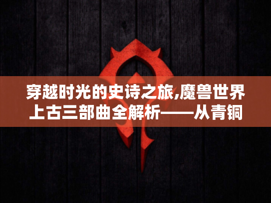 穿越时光的史诗之旅,魔兽世界上古三部曲全解析——从青铜龙到巫妖王的冒险指南 穿越时光的史诗之旅,魔兽世界上古三部曲全解析——从青铜龙到巫妖王的冒险指南