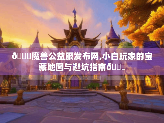 🌟魔兽公益服发布网,小白玩家的宝藏地图与避坑指南🌟